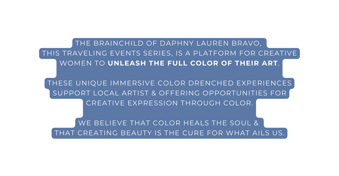 The brainchild of Daphny Lauren Bravo this traveling events series is a platform for creative women to unleash the full color of their art these unique immersive color drenched experiences support local artist offering opportunities for creative expression through color We believe that color heals the soul that creating beauty is the cure for what ails us